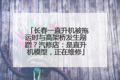 长春一直升机被拖运时与高架桥发生剐蹭？汽修店：是直升机模型，正在维修