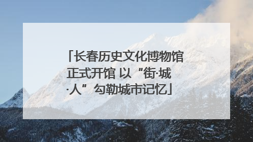 长春历史文化博物馆正式开馆 以“街·城·人”勾勒城市记忆