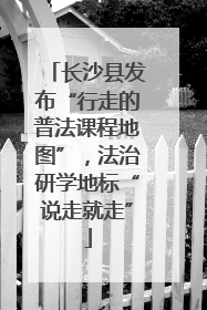 长沙县发布“行走的普法课程地图”，法治研学地标“说走就走”