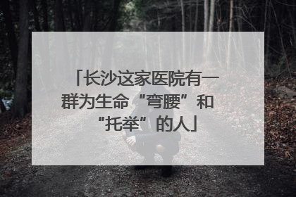长沙这家医院有一群为生命“弯腰”和“托举”的人