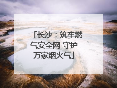 长沙：筑牢燃气安全网 守护万家烟火气