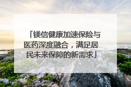 镁信健康加速保险与医药深度融合，满足居民未来保障的新需求