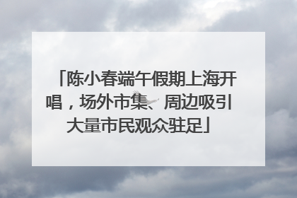 陈小春端午假期上海开唱，场外市集、周边吸引大量市民观众驻足