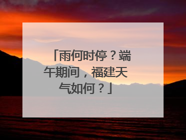 雨何时停？端午期间，福建天气如何？