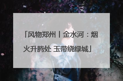 风物郑州丨金水河：烟火升腾处 玉带绕绿城