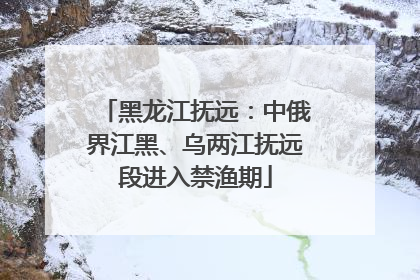 黑龙江抚远：中俄界江黑、乌两江抚远段进入禁渔期