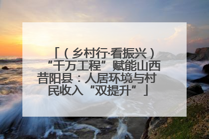 （乡村行·看振兴）“千万工程”赋能山西昔阳县：人居环境与村民收入“双提升”