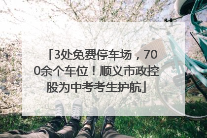 3处免费停车场，700余个车位！顺义市政控股为中考考生护航