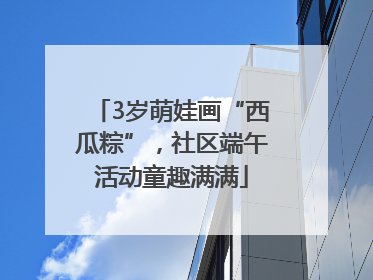 3岁萌娃画“西瓜粽”，社区端午活动童趣满满