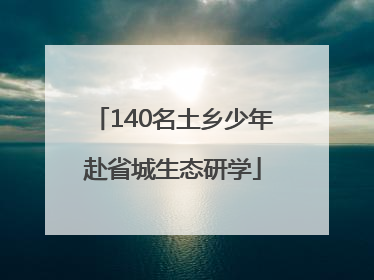140名土乡少年赴省城生态研学