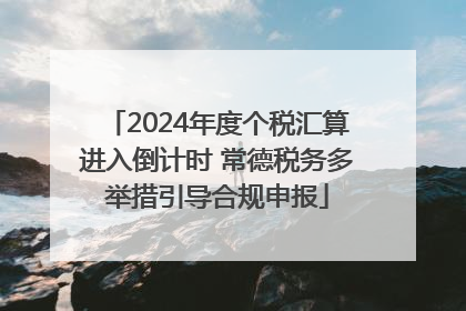 2024年度个税汇算进入倒计时 常德税务多举措引导合规申报
