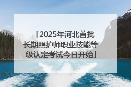 2025年河北首批长期照护师职业技能等级认定考试今日开始