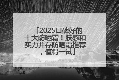 2025口碑好的十大防晒霜！肤感和实力并存防晒霜推荐，值得一试
