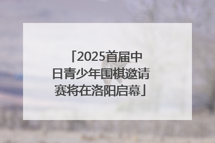 2025首届中日青少年围棋邀请赛将在洛阳启幕