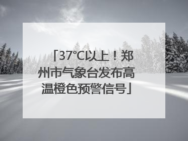 37℃以上！郑州市气象台发布高温橙色预警信号