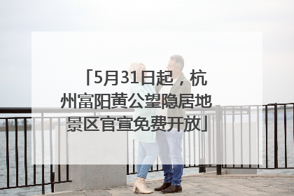 5月31日起，杭州富阳黄公望隐居地景区官宣免费开放